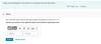 Copper can be electroplated at the cathode of an electrolysis cell by the half-reaction:
Cu²+ (aq) + 2 e → Cu(s)
Part A
How much time would it take for 332 mg of copper to be plated at a current of 6.7 A?
Express your answer to two significant figures and include the appropriate units.
Value
Units
Submit
Request Answer
