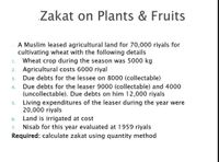 Zakat on Plants & Fruits
A Muslim leased agricultural land for 70,000 riyals for
cultivating wheat with the following details
Wheat crop during the season was 5000 kg
1.
2. Agricultural costs 6000 riyal
Due debts for the lessee on 8000 (collectable)
3.
Due debts for the leaser 9000 (collectable) and 4000
(uncollectable). Due debts on him 12,000 riyals
Living expenditures of the leaser during the year were
20,000 riyals
Land is irrigated at cost
Nisab for this year evaluated at 1959 riyals
Required: calculate zakat using quantity method
4.
5.
6.
7.
