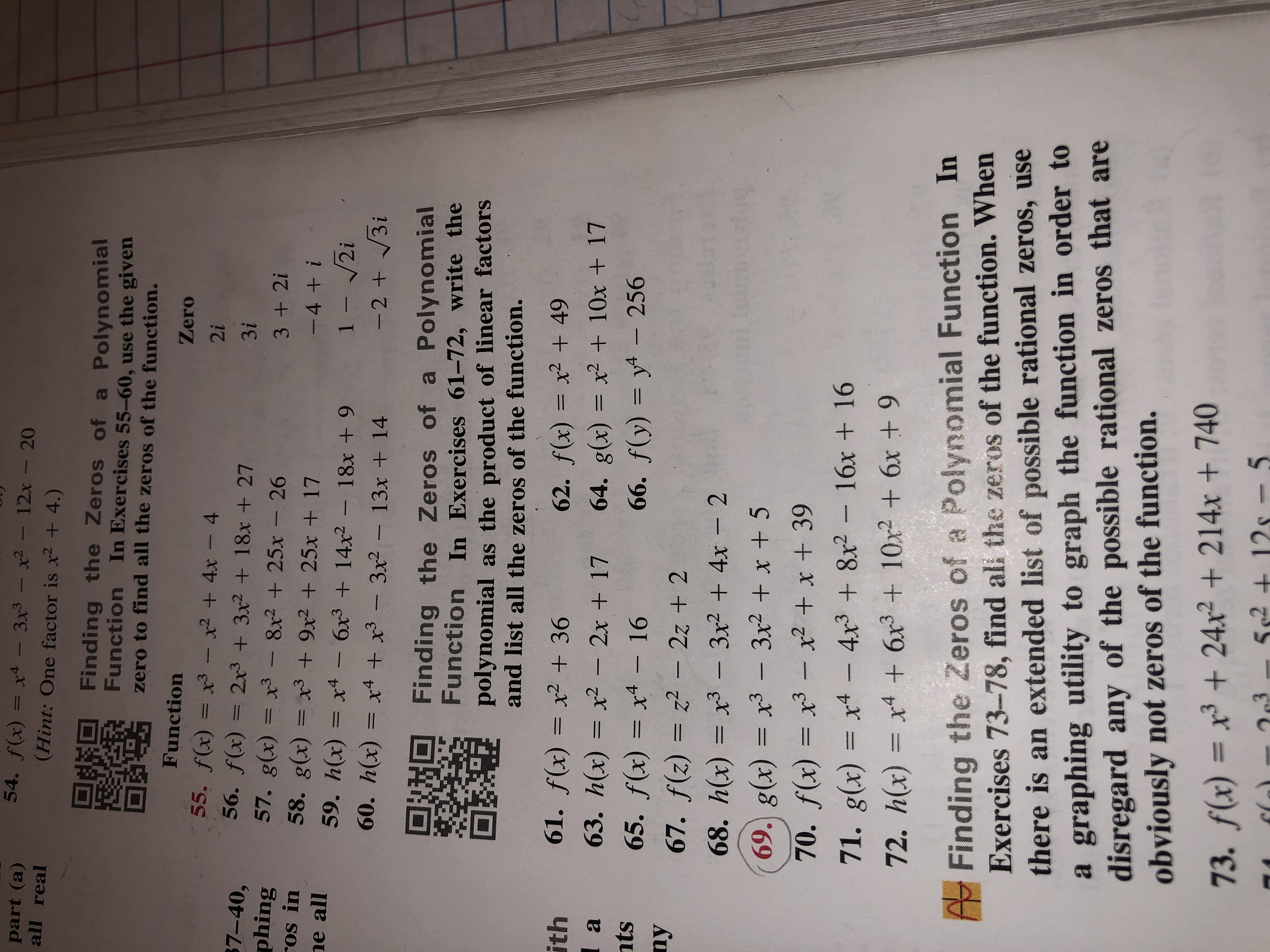 54. f(x) = x4 - 3x3 – x² – 12x - 20
part (a)
all real
%3D
(Hint: One factor is x2 + 4.)
OsEO
Finding the Zeros of a Polynomial
Function In Exercises 55-60, use the given
zero to find all the zeros of the function.
Function
Zero
55. f(x) = x3 -x2 + 4x - 4
56. f(x)
2i
$7-40,
phing
ros in
ne all
= 2x3 + 3x2 + 18x + 27
57. g(x) = x³ – 8x² + 25x - 26
58. g(x) = x3 + 9x² + 25x + 17
3i
%3D
3 + 2i
-4 + i
59. h(x) = x4 – 6x3 + 14x² – 18x + 9
%3D
1- /2i
-2+ 3i
60. h(x) = x4 + x³ – 3x² – 13x + 14
Finding the Zeros of a Polynomial
Function In Exercises 61-72, write the
polynomial as the product of linear factors
and list all the zeros of the function.
61. f(x) = x² + 36
ith
1 a
62. f(x) = x² + 49
63. h(x) = x² – 2x + 17
64. g(x) = x² + 10x + 17
nts
65. f(x) = x4 – 16
66. f(y) = y4 – 256
ny
67. f(z) = z2 - 2z + 2
%3D
68. h(x) = x3 - 3x2 + 4x - 2
69. g(x) = x3 - 3x2 + x + 5
70. f(x) = x³ – x² + x + 39
%3D
71. g(x) = x4 – 4x3 + 8x² - 16x + 16
%3D
72. h(x) = x4 + 6x3 + 10x2 + 6x + 9
A Finding the Zeros of a Polynomial Function In
Exercises 73-78, find ali the zeros of the function. When
there is an extended list of possible rational zeros, use
a graphing utility to graph the function in order to
disregard any of the possible rational zeros that are
obviously not zeros of the function.
73. f(x) = x³ + 24x² + 214x + 740
5s2 + 5
562
12s –
263
