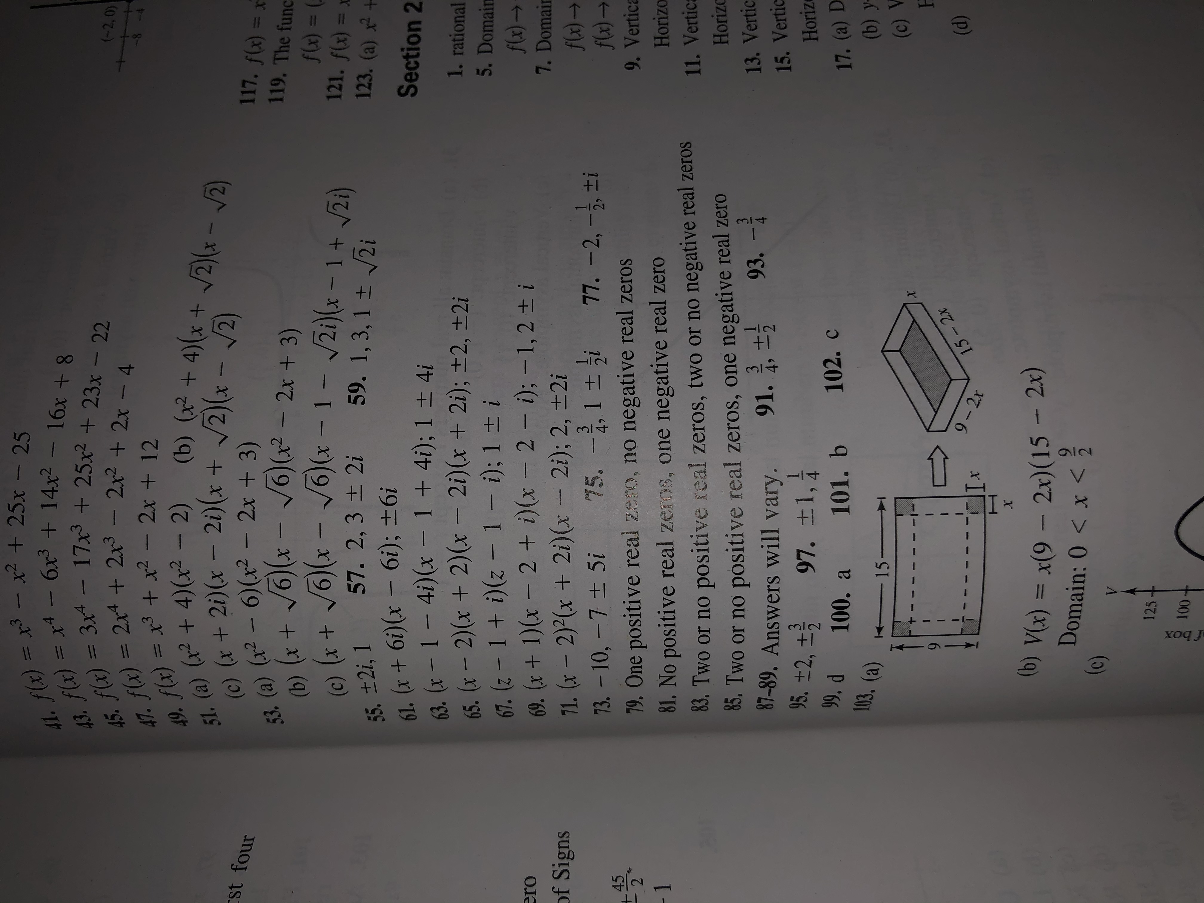 41. f(x) = x³ – x² + 25x :
43. (x) = x4 - 6x³ + 14x² -
45. f(x) = 3x* - 17x + 25x² + 23x – 22
25
47. f(x) = 2x4 + 2x3 -
49. f(x) = x3 + x² - 2x + 12
51. (a) (x² + 4)(x² – 2)
(c) (x + 2i)(x – 2i)(x + /2)(x – /2)
53. (a) (x² – 6)(x² – 2x + 3)
(-2,0)
2x2 + 2x - 4
-8-
(b) (x² + 4)(x + /2)* - /2
rst four
117. f(x) = x
V6(x -
/6) (x2 - 2x + 3)
119. The func
(b) (x +
f(4) =
(e) (x + J6)(x - J6)(x - 1- 2i)(x – 1 + Jzi)
,
121. f(x) = x
123. (a) x² +
57. 2,3 ± 2i
59. 1, 3, 1 ± 2i
55. ±2i, 1
61. (x + 6i)(x – 6i); ±6i
63. (x - 1- 4i)(x – 1 + 4i); 1 ± 4i
65. (x - 2)(x + 2)(x – 2i)(x + 2i); ±2, ±2i
67. (z -1+ i)(z-1- i); 1 ± i
69. (x + 1)(x – 2 + i)(x – 2 – i); – 1, 2 ± i
71. (x – 2)²(x + 2i)(x - 2i); 2, ±2i
73. -10, - 7 + 5i
Section 2
1. rational
5. Domain
f(x) →
7. Domair
flx) →
f(x) →
ero
of Signs
77. –2, -}, ±i
75. -,1 +
3
49
45
9. Vertica
79. One positive real zero, no negative real zeros
- 1
Horizo
81. No positive real zeros, one negative real zero
11. Vertica
83. Two or no positive real zeros, two or no negative real zeros
83. Two or no positive real zeros, one negative real zero
3
Horizc
93. –
13. Vertic
3
49
4
87-89. Answers will vary.
91.
15. Vertic
95. ±2, ±5
97. ±1,
Horize
4.
102. c
". d 100. a
103. (a)
17. (a) D
(b) y-
101. b
15-
(c) V
H
9.
9- 2x
(d)
15-2x
(b) V(x) = x(9 – 2x)(15 - 2x)
Domain: 0 < x < 2
(c)
125
100
