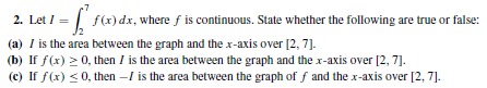 f(x) dx, where f is continuous. State whether the following are true or false:
2. Let / =
(a) I is the area between the graph and the x-axis over [2, 7].
(b) If f(x) > 0, then I is the area between the graph and the x-axis over [2, 7].
(c) If f(x) <0, then -I is the area between the graph of f and the x-axis over [2, 7].
=
