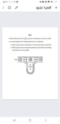 %01 ll. lin. e
quiz 1.pdf >
Quiz
A fluid of density 1421.5
is used in a manometer across an orifice
in a water pipeline. The reading shown here is obtained.
1. What is the pressure drop (Ib; /ft) from point (a) to point (b)?
2. What is the pressure drop from point (a) to point (b) in (mm Hg)
if the fluid is mercury (Hg)?
(a)
(b)
26 cm
II
