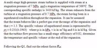 A multi-stage high-pressure steam turbine is supplied with steam at a
stagnation pressure of 7 MPa. and a stagnation temperature of 500°C. The
corresponding specific enthalpy is 3410 kJ/kg. The steam exhausts from the
turbine at a stagnation pressure of 0.7 MPa, the steam having been in a
superheated condition throughout the expansion. It can be assumed
that the steam behaves like a perfect gas over the range of the expansion and
that y = 1.3. The specific volume of superheated steam is represented by
pv = 0.231(h-1943) where p is in kPa, v is in mkg and h is in kJ/kg. Given
that the turbine flow process has a small-stage efficiency of 0.82, detemine
the temperature and specific volume at the end of the expansion.
Following the Q1, find out the reheat factor RH.
