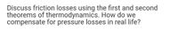 Discuss friction losses using the first and second
theorems of thermodynamics. How do we
compensate for pressure losses in real life?
