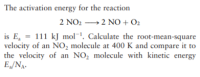 The activation energy for the reaction
2 NO2 →2 NO + O2
is E, = 111 kJ mol¯. Calculate the root-mean-square
velocity of an NO, molecule at 400 K and compare it to
the velocity of an NO, molecule with kinetic energy
E„/NA.
