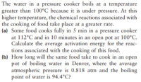 The water in a pressure cooker boils at a temperature
greater than 100°C because it is under pressure. At this
higher temperature, the chemical reactions associated with
the cooking of food take place at a greater rate.
(a) Some food cooks fully in 5 min in a pressure cooker
at 112°C and in 10 minutes in an open pot at 100°C.
Calculate the average activation energy for the reac-
tions associated with the cooking of this food.
(b) How long will the same food take to cook in an open
pot of boiling water in Denver, where the average
atmospheric pressure is 0.818 atm and the boiling
point of water is 94.4°C?
