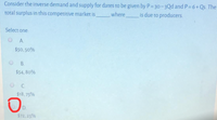 Consider the inverse demand and supply for dates to be given by P= 30-3Qd and P= 6+ Qs. The
total surplus in this competitive market is
where
is due to producers.
Select one:
OA.
$50,50%
B.
$54, 80%
C.
$18,75%
D.
$72, 25%
