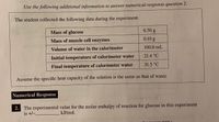 Use the following additional information to answer numerical-response question 2.
The student collected the following data during the experiment.
6.50 g
Mass of glucose
Mass of muscle cell enzymes
0.10g
100.0 mL
Volume of water in the calorimeter
21.4 °C
Initial temperature of calorimeter water
31.5 °C
Final temperature of calorimeter water
Assume the specific heat capacity of the solution is the same as that of water.
Numerical Response
2. The experimental value for the molar enthalpy of reaction for glucose in this experiment
is +/-.
kJ/mol.
wer sheet )
