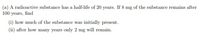 (a) A radioactive substance has a half-life of 20 years. If 8 mg of the substance remains after
100 years, find
(i) how much of the substance was initially present.
(ii) after how many years only 2 mg will remain.
