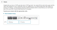 Part A
Imagine that you have a 5.00 L gas tank and a 2.00 L gas tank. You need to fill one tank with oxygen and the
other with acetylene to use in conjunction with your welding torch. If you fill the larger tank with oxygen to a
pressure of 136 bar , to what pressure should you fill the acetylene tank to ensure that you run out of each
gas at the same time? Assume ideal behaviour for all gases.
Express your answer with the appropriate units.
• View Available Hint(s)
Templates Symbols undo redo reset keyboard shortcuts help
P =
Value
Units
