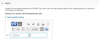 Part A
A piston has an external pressure of 6.00 bar. How much work has been done in joules if the cylinder goes from a volume of
0.170 litres to 0.550 litres.
Express your answer with the appropriate units.
• View Available Hint(s)
?
X•10"
X)
Value
J
個

