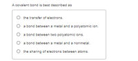 A covalent bond is best described as
the transfer of electrons.
a bond between a metal and a polyatomic ion.
a bond between two polyatomic ions.
O a bond between a metal and a nonmetal.
the sharing of electrons between atoms.
