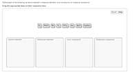 Define each of the following as atomic element, molecular element, ionic compound, or molecular compound.
Drag the appropriate items to their respective bins.
Reset
Help
Fa NaCl
P. PCI, Au
H20 LizSo.
Не
Atomic element
Molecular element
lonic compound
Molecular compound
