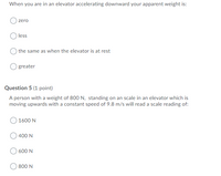 When you are in an elevator accelerating downward your apparent weight is:
zero
O less
the same as when the elevator is at rest
greater
Question 5 (1 point)
A person with a weight of 800 N, standing on an scale in an elevator which is
moving upwards with a constant speed of 9.8 m/s will read a scale reading of:
1600 N
400 N
600 N
800 N
