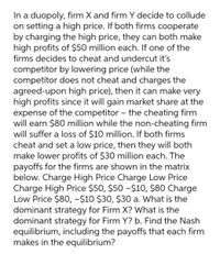 In a duopoly, firm X and firm Y decide to collude
on setting a high price. If both firms cooperate
by charging the high price, they can both make
high profits of $50 million each. If one of the
firms decides to cheat and undercut it's
competitor by lowering price (while the
competitor does not cheat and charges the
agreed-upon high price), then it can make very
high profits since it will gain market share at the
expense of the competitor – the cheating firm
will earn $80 million while the non-cheating firm
will suffer a loss of $10 million. If both firms
cheat and set a low price, then they will both
make lower profits of $30 million each. The
payoffs for the firms are shown in the matrix
below. Charge High Price Charge Low Price
Charge High Price $50, $50 -$10, $80 Charge
Low Price $80, -$10 $30, $30 a. What is the
dominant strategy for Firm X? What is the
dominant strategy for Firm Y? b. Find the Nash
equilibrium, including the payoffs that each firm
makes in the equilibrium?
