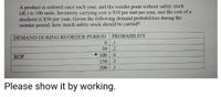 A product is ordered once each year, and the reorder point without safety stock
(dL) is 100 units. Inventory carrying cost is $10 per unit per year, and the cost of a
stockout is $50 per year. Given the following demand probabilities during the
reorder period, how much safety stock should be carried?
DEMAND DURING REORDER PERIOD
PROBABILITY
0.
.1
50
.2
A 100
150 .2
.4
ROP
200
.1
Please show it by working.
