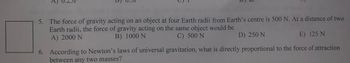 5. The force of gravity acting on an object at four Earth radii from Earth's centre is 500 N. At a distance of two
Earth radii, the force of gravity acting on the same object would be
B) 1000 N
A) 2000 N
C) 500 N
D) 250 N
E) 125 N
6. According to Newton's laws of universal gravitation, what is directly proportional to the force of attraction
between any two masses?