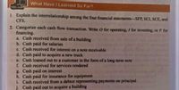 What Have I Learned So Far?
1 Explain the interrelationship among the four financial statements-SFP, SCI, SCE, and
CFS.
2. Categorize each cash flow transaction. Write O for operating, I for investing, or F for
financing.
a. Cash received from sale of a building
b. Cash paid for salaries
c. Cash received for interest on a note receivable
d. Cash paid to acquire a new truck
e. Cash loaned out to a customer in the form of a long-term note
f. Cash received for services rendered
g. Cash paid on interest
h. Cash paid for insurance for equipment
i. Cash received from a debtor representing payments on principal
j. Cash paid out to acquire a building
