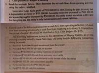 j. Câsh päid out to
3. Read the scenario below. Then determine the net cash flows from operating activities
using the indirect method.
Innovative Apps had a profit of P330 000.00 in 2016. During the year, the entity had
a depreciation expense of P70 000.00. Accounts receivable increased by PI10 000.00
and accounts payable increased by P50 000.00. The entity started operations in 2016 and
the foregoing are the entity's only current assets and current liabilities.
4. Classify each of the following transactions as cash flow from operating activities (O), cash
flow from investing activities (I), or cash flow from financing activities (F). Transactions
that do not affect the CFS should be identified as N/A. Then prepare the CFS.
The following transactions pertain to the operations of Happy Events, an events
planning company owned by Jessie Natividad. The entity had the following transactions
during the month:
a. Received P180 000.00 cash investment from the owner
b. Provided P400 000.00 services on account
c. Incurred P220 000.00 operating expenses on account
d. Collected P320 000.00 cash from accounts receivable
e. Allowed P30 000.00 cash withdrawal to the owner of the business
f. Paid P160 000.00 cash on accounts payable
g. Performed services for P30 000.00 cash
h. Paid P12 000.00 cash for expenses
