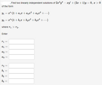 , Find two linearly independent solutions of 2a?y" – xy' + (2x + 1)y = 0, x > 0
of the form
Y1 = x": (1+ a1x + azx² + a3x³ +.)
Y2 = x" (1 + b1 + b,x² + bzx³ +.)
where ri > r2.
Enter
a1
a2
az =
bị
b2
b3
%3D
||
||
||
