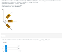 On the free surface of an extruded acrylic polymer [E = 3.5 GPa; v = 0.32] sheet, three strain gages arranged as shown record the
following strains at a point: ε--420 με, ε, -+600 με, ε, -+490 με. Determine
(a) the strain components E, Ɛy, and Yxy at the point.
(b) the maximum in-plane shear strain Ymax-
(c) the stresses O, Oy, and Ty at the point.
y
45°
45°
a
Use the strain transformation equations to determine the strain components Ex, Ey, and yxy at the point.
Answer:
Ex =
με
Ey =
i
με
Yxy =
prad
