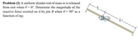 Problem (2) A uniform slender rod of mass m is released
from rest when 0 = 0°. Determine the magnitude of the
reactive force exerted on it by pin B when 0 = 90° as a
function of mg.
A
