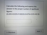 Calculate the following and express the
answer in the proper number of significant
figures:
(3.245x0.035x9.0023)/(4.076×2.01×42.3)=
Next
Previous
