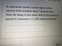 Google Maps
A submarine sends a sonar signal, which
returns from another ship 7 seconds later.
How far away is the other ship if the speed of
sound in seawater is 1,530 meters/second?
Next
