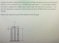 A rigid steel plate is supported by three posts of high-strength concrete each having an
effective cross-sectional area A = 40,000 mm2 and length L = 2 m (see figure). Before
the load P is applied, the middle post is shorter than the others by an amount s = 1.0
mm. The allowable compressive stress in the concrete is 20 MPa and E of concrete is
30 GPa.
What is the minimum load P (kN) needed to close the gap?
