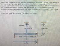 In the steel structure shown, a 6-mm-diameter pin is used at Cand 10-mm-diameter
pins are used at B and D. The ultimate shearing stress is 150 MPa at all connections,
and the ultimate normal stress is 400 MPa in link BD (18 mm width and 6 mm
thickness) with length of 150 mm. Assume E of the link BD is 200 GPa. Let P = 2 kN
Determine Shear Stress at pin C in MPa (2 decimals).
Front view
18 mm
6 mm
B
Side view
160 mm
120 mm
Top view
