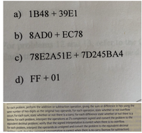 a) 1B48 +39E1
b) 8AD0+ EC78
c) 78E2A51E+ 7D245BA4
d) FF+ 01
For each problem, perform the addition or subtraction operation, giving the sum or difference in hex using the
same number of hex digits as the original two operands. For each operation, state whether or not overflow
Occurs. For each sum, state whether or not there is a carry; for each difference state whether or not there is a
borrow. For each problem, interpret the operations as 2's complement signed and convert the problem to the
equivalent decimal problem; verify that the signed interpretation is correct when there is no overflow.
For each problem, interpret the operands as unsigned and convert the problem to the equivalent decimal
nahlamsik. shat sha uneianed internretation is correct when there is no carry (borrow for subtraction).
