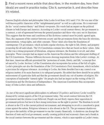 2. Find a recent news article that describes, in the modern day, how their
idea(s) are used in practice today. Cite it, summarize it, and describe how
it's related.
Famous English scholar and philosopher John Locke lived from 1632 until 1704. He was one of the
well-known public characters of the "enlightenment period" as well as a physician. He is renowned
for his "social contract theory" and liberal viewpoints. His words had an impact on the political
climate in both Europe and America. According to Locke's social contract theory, the government is
a contract, a sort of agreement between the general populace and those who carry out its functions.
This suggests that the terms and conditions of this fictitious contract must be jointly agreed upon.
Thus, this argument of the contract between society and the government forms the basis for elections,
representation, voting rights, and other concepts. These values also form the foundation of
contemporary US governance, which includes regular elections, the right to life, liberty, and property
ownership for all individuals. The US Constitution contains laws that are based on these values. John
Locke was a strong proponent of liberalism, religious tolerance, the freedom to revolt, and other
principles. These concepts had an impact on the American Revolution and the subsequent drafting of
the US Constitution. Thomas Jefferson discusses drawing inspiration from John Locke's writings. At
that time, American officials prioritized the "protection of estate, liberty, and life," a concept first
advanced by Locke. Section 1 of the Constitution also incorporates his notion of the bill of rights.
Locke's principles are also the foundation of the US Constitution's First Amendment, which includes
a provision for religious tolerance. According to Locke, the State shouldn't have any control over
religious matters if its main function is to safeguard property. He added that there should be no public
endorsement of a particular faith and that the government should stay out of matters of religion. His
conception of inalienable "natural rights" for people also had an impact on the writing of the US
Constitution and the Declaration of Independence. The American Constitution thus incorporates
many of John Locke's ideas and influences.
As one of the most significant philosophers to influence US politics and history Locke would be
dismayed by certain aspects of the US government today. The social contract between the US
government and the citizens is not followed. People can not freely express their opposition to
government policies but have to face strong restrictions on the right to protest. The freedom to revolt
is absent in the US in the current political environment, and attempting to revolt is considered a great
crime against the nation. Religious tolerance is also absent in the US. The government shutdowns
also prove the inability of the government to run the country financially. A shutdown can disrupt the
function of state and local government, usually creating political and economic chaos and a break in
the social contract between the government and the citizens, which is unacceptable in Locke's terms.