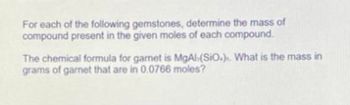 For each of the following gemstones, determine the mass of
compound present in the given moles of each compound.
The chemical formula for gamet is MgAl(SiO.). What is the mass in
grams of garnet that are in 0.0766 moles?