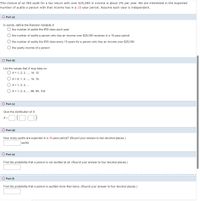 The chance of an IRS audit for a tax return with over $25,000 in income is about 2% per year. We are interested in the expected
number of audits a person with that income has in a 15-year period. Assume each year is independent.
O Part (a)
In words, define the Random Variable X.
O the number of audits the IRS does each year
the number of audits a person who has an income over $25,000 receives in a 15-year period
O the number of audits the IRS does every 15 years for a person who has an income over $25,000
O the yearly income of a person
O Part (b)
List the values that X may take on.
O x = 1, 2, 3, .., 14, 15
X = 0, 1, 2, .., 14, 15
O x = 1, 2, 3, ..
O x= 1, 2, 3, ..., 98, 99, 100
O Part (c)
Give the distribution of X.
x-O(0:0)
O Part (d)
How many audits are expected in a 15-year period? (Round your answer to two decimal places.)
audits
O Part (e)
Find the probability that a person is not audited at all. (Round your answer to four decimal places.)
O Part (f)
Find the probability that a person is audited more than twice. (Round your answer to four decimal places.)
