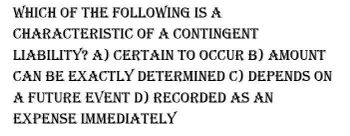 WHICH OF THE FOLLOWING IS A
CHARACTERISTIC OF A CONTINGENT
LIABILITY? A) CERTAIN TO OCCUR B) AMOUNT
CAN BE EXACTLY DETERMINED C) DEPENDS ON
A FUTURE EVENT D) RECORDED AS AN
EXPENSE IMMEDIATELY