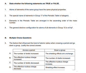 A. State whether the following statements are TRUE or FALSE.
1.
2.
3.
4.
B.
5.
Atoms of elements of the same group have the same physical properties.
The special name of elements in Group 17 of the Periodic Table is halogens.
Elements in the Periodic Table are arranged in the ascending order of the mass
number.
The general electron configuration for atoms of all elements in Group 15 is ns²np5.
Multiple Choice Questions
The factors that influenced the trend of atomic radius when crossing a period and go
down a group. Justify the correct answer.
A.
B.
C.
D.
Across a period
The number of shells increased.
The effective nucleus charge
increased.
The number of shells decreased.
The effective nucleus charge
decrease
Down a group
The shielding effects are unchange.
The number of shells increased.
The effective nucleus charge
increase.
Shielding effect increase.