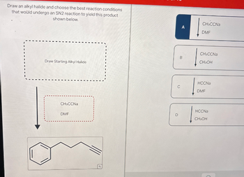 Draw an alkyl halide and choose the best reaction conditions
that would undergo an SN2 reaction to yield this product
shown below.
Draw Starting Alkyl Halide
CH CCNa
DMF
CH CCNa
A
DMF
CH CCNa
B
CH₂OH
HCCNa
C
DMF
HCCNa
D
CH₂OH