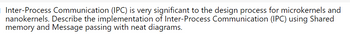 Inter-Process Communication (IPC) is very significant to the design process for microkernels and
nanokernels. Describe the implementation of Inter-Process Communication (IPC) using Shared
memory and Message passing with neat diagrams.