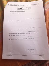6.
travelling to the left at 4.0 m/s as shown below
Taking motion to the right as positive, determine
(a)
the momentum of trolley X,
momentum of trolley X =
(b)
the momentum of trolley Y,
momentum of trolley Y =
(c)
the total momentum of both trolleys.
Total momentum =
When the trolleys collide, they join together and move along the same line as before.
(d) state the total momentum of both trolleys,
Total momentum =
(e)
the initial velocity of both trolleys, and state the direction of travel.
initial velocity of both trolleys =
direction of travel =
PHY310@HCIS
Momentum
Page 3 of 6
