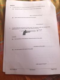 Section B
4.
A rOcket pushes out 2.5 kg of exhaust gas every second at a velocity of 120 m/s
(a)
Calculate the gain in momentum by the gas in one second's time.
gain in momentum by the gas =
(b)
Hence determine the force produced by the engine.
force produced =
A bullet is fired from the barrel of a 750 g pistol, The explosion within the chamber of the
pistol pushes the 5 g bullet out with an exit velocity of 210 m/s.
= ? m/s
Vo = 210 m/s
Calculate
(a)
the momentum of the bullet as it leaves the barrel of the pistol,
momentum of the bullet =
(b) the initial speed of the recoil of the pistol.
initial speed of recoil =
PHY310@HCIS
Momentum
Page 2 of 6
