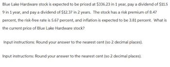 Blue Lake Hardware stock is expected to be priced at $336.23 in 1 year, pay a dividend of $11.5
9 in 1 year, and pay a dividend of $12.37 in 2 years. The stock has a risk premium of 8.47
percent, the risk-free rate is 5.67 percent, and inflation is expected to be 3.81 percent. What is
the current price of Blue Lake Hardware stock?
Input instructions: Round your answer to the nearest cent (so 2 decimal places).
Input instructions: Round your answer to the nearest cent (so 2 decimal places).