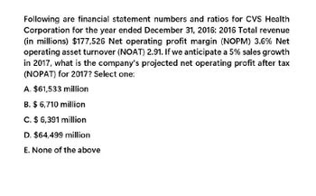 Following are financial statement numbers and ratios for CVS Health
Corporation for the year ended December 31, 2016: 2016 Total revenue
(in millions) $177,526 Net operating profit margin (NOPM) 3.6% Net
operating asset turnover (NOAT) 2.91. If we anticipate a 5% sales growth
in 2017, what is the company's projected net operating profit after tax
(NOPAT) for 2017? Select one:
A. $61,533 million
B. $ 6,710 million
C. $ 6,391 million
D. $64,499 million
E. None of the above