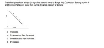 Price
The below figure shows a linear (straight-line) demand curve for Burger King Corporation. Starting at point A
and then moving to point B and then point C, the price elasticity of demand
°
Quantity
a) Increases.
b) Increases and then decreases.
c) Decreases and then increases.
d) Decreases.