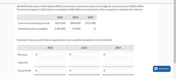 Sandhill Construction, which follows ASPE entered into a contract to construct a bridge for a contract price of $2.8 million.
Construction began in 2022 and was completed in 2024. Below are the details of the transactions related to the contract:
Costs incurred during the year
Estimated costs to complete
Revenue
Expenses
$
Gross Profit $
2022
2022
$637,000
1,489,000
$844,000
Calculate the gross profit to be recognized each year using the completed-contract method.
2023
$
$
713,000
2024
$715,900
2023
0
$
$
2024
SUPPORT