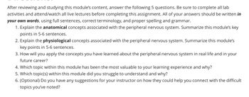 After reviewing and studying this module's content, answer the following 5 questions. Be sure to complete all lab
activities and attend/watch all live lectures before completing this assignment. All of your answers should be written in
your own words, using full sentences, correct terminology, and proper spelling and grammar.
1. Explain the anatomical concepts associated with the peripheral nervous system. Summarize this module's key
points in 5-6 sentences.
2. Explain the physiological concepts associated with the peripheral nervous system. Summarize this module's
key points in 5-6 sentences.
3. How will you apply the concepts you have learned about the peripheral nervous system in real life and in your
future career?
4. Which topic within this module has been the most valuable to your learning experience and why?
5. Which topic(s) within this module did you struggle to understand and why?
6. (Optional) Do you have any suggestions for your instructor on how they could help you connect with the difficult
topics you've noted?