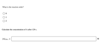 What is the reaction order?
O 1
O 2
Calculate the concentration of A after 129 s.
[A]129 s
M
