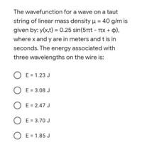 The wavefunction for a wave on a taut
string of linear mass density u = 40 g/m is
given by: y(x,t) = 0.25 sin(5rt - TTx + 4),
%3D
where x and y are in meters and t is in
seconds. The energy associated with
three wavelengths on the wire is:
O E = 1.23 J
O E = 3.08 J
O E = 2.47 J
O E = 3.70 J
O E = 1.85 J
