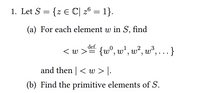 1. Let S = {z E C| 26 = 1}.
(a) For each element w in S, find
def.
< w > {w°, w*, w², w³, . }
and then | < w > |.
(b) Find the primitive elements of S.
