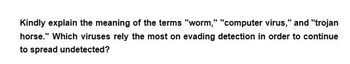 Kindly explain the meaning of the terms "worm," "computer virus," and "trojan
horse." Which viruses rely the most on evading detection in order to continue
to spread undetected?