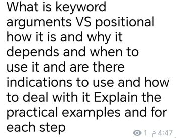 What is keyword
arguments VS positional
how it is and why it
depends and when to
use it and are there
indications to use and how
to deal with it Explain the
practical examples and for
each step
O1 4:47